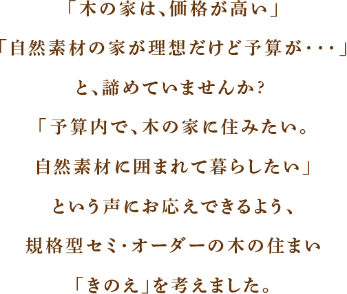 「木の家は、価格が高い」「自然素材の家が理想だけど予算が・・・」と、諦めていませんか?「予算内で、木の家に住みたい。自然素材に囲まれて暮らしたい」という声にお応えできるよう、規格型セミ・オーダーの木の住まい「きのえ」を考えました。