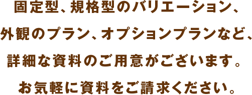 固定型、規格型のバリエーション、外観のプラン、オプションプランなど、詳細な資料のご⽤意がございます。 お気軽に資料をご請求ください。